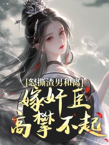 怒撕渣男和离，嫁奸臣高攀不起小说资源求分享，怒撕渣男和离，嫁奸臣高攀不起沈蕴之宋窈窈在线阅读