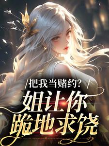 (全文)把我当赌约？姐让你跪地求饶完结小说推荐贺南序周初黎全本书籍阅读