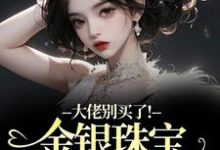 (全文)大佬别买了!金银珠宝要塞不下了(渝星子)全本免费在线阅读-推文官